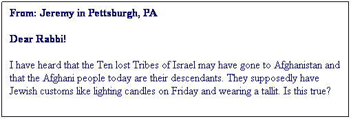 Textruta: From: Jeremy in Pettsburgh, PA
Dear Rabbi!
I have heard that the Ten lost Tribes of Israel may have gone to Afghanistan and that the Afghani people today are their descendants. They supposedly have Jewish customs like lighting candles on Friday and wearing a tallit. Is this true?
